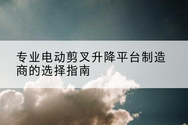 兴安电动剪叉升降平台厂家-专业电动剪叉升降平台制造商的选择指南
