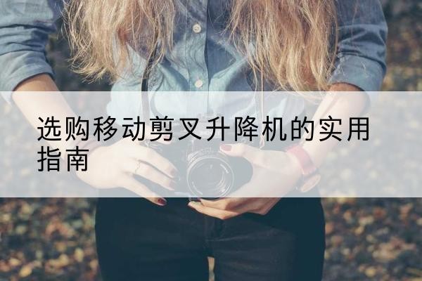 兴安移动剪叉升降机怎么选-选购移动剪叉升降机的实用指南