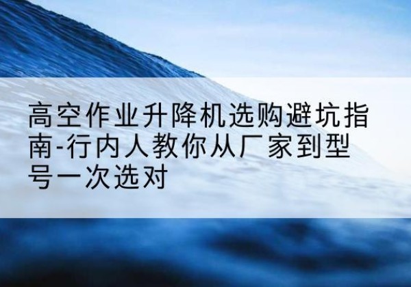 兴安升降平台厂家-高空作业升降机选购避坑指南-行内人教你从厂家到型号一次选对
