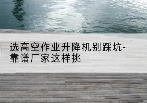 兴安剪叉式升降机厂家-选高空作业升降机别踩坑-靠谱厂家这样挑
