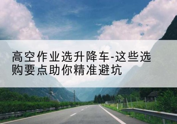 兴安升降车厂家-高空作业选升降车-这些选购要点助你*避坑