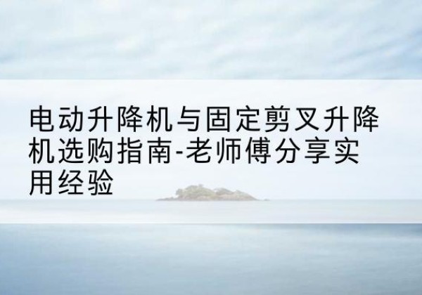 兴安电动升降机怎么选-电动升降机与固定剪叉升降机选购指南-老师傅分享实用经验