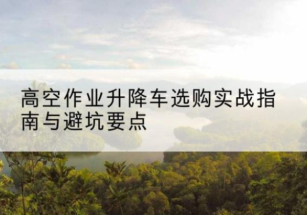 兴安升降车怎么选-高空作业升降车选购实战指南与避坑要点