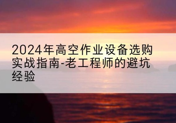 兴安高空作业升降机厂家推荐-2024年高空作业设备选购实战指南-老工程师的避坑经验