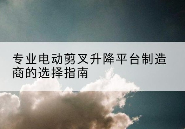 兴安电动剪叉升降平台厂家-专业电动剪叉升降平台制造商的选择指南