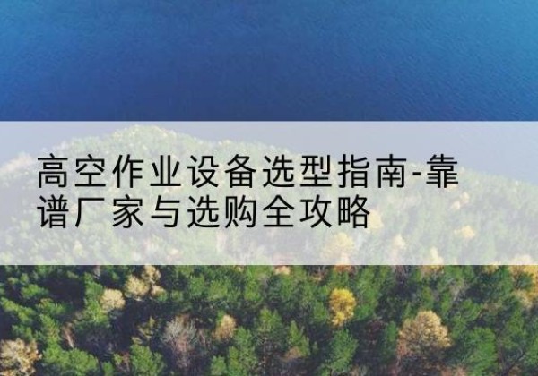 兴安升降车厂家-高空作业设备选型指南-靠谱厂家与选购全攻略