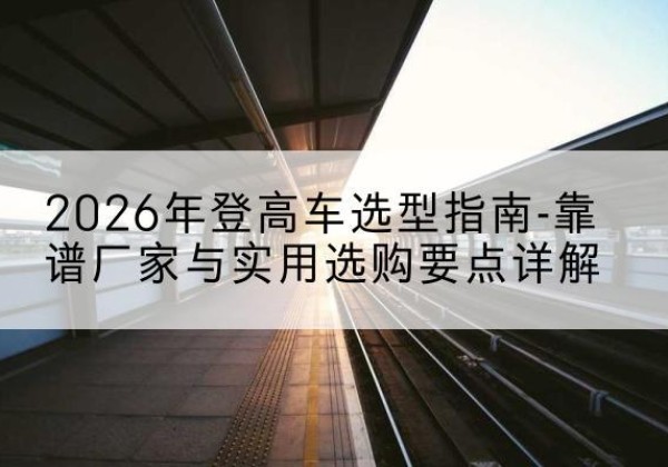 兴安登高车厂家推荐-2026年登高车选型指南-靠谱厂家与实用选购要点详解